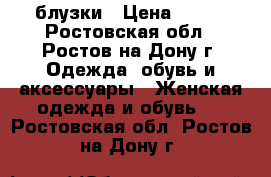 блузки › Цена ­ 500 - Ростовская обл., Ростов-на-Дону г. Одежда, обувь и аксессуары » Женская одежда и обувь   . Ростовская обл.,Ростов-на-Дону г.